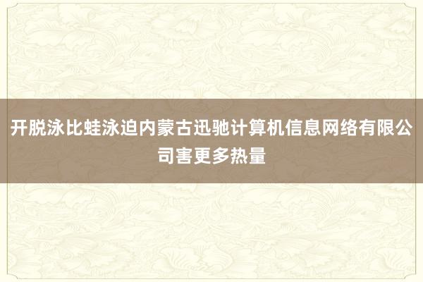 开脱泳比蛙泳迫内蒙古迅驰计算机信息网络有限公司害更多热量
